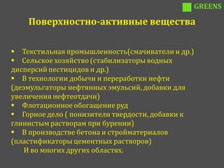 GREENS

    Поверхностно-активные вещества

 Текстильная промышленность(смачиватели и др.)
 Сельское хозяйство (стабилизаторы водных
дисперсий пестицидов и др.)
 В технологии добычи и переработки нефти
(деэмульгаторы нефтянных эмульсий, добавки для
увеличения нефтеотдачи)
 Флотационное обогащение руд
 Горное дело ( понизители твердости, добавки к
глинистым растворам при бурении)
 В производстве бетона и стройматериалов
(пластификаторы цементных растворов)
    И во многих других областях.
 