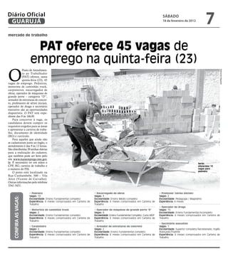 Diário Oficial
 GUARUJÁ
                                                                                                                                    sÁbAdo
                                                                                                                                    18 de fevereiro de 2012
                                                                                                                                                                         7
mercado de trabalho


                          PAT oferece 45 vagas de
                         emprego na quinta-feira (23)
O
            Posto de Atendimen-




                                                                                                                                                                                         Raimundo Nogueira
            to ao Trabalhador
            (PAT) oferece, nesta
            quinta-feira (23), 45
vagas de emprego. Pedreiros,
motorista de caminhão truck,
carpinteiros, encarregados de
obras, operador de máquinas de
grande porte – categoria “D”,
armador de estruturas de concre-
to, professores de séries iniciais,
operador de draga e secretário
executivo são as oportunidades
disponíveis. O PAT tem expe-
diente das 9 às 16h30.
    Para concorrer à vaga, os
candidatos devem cumprir os
requisitos exigidos para as áreas
e apresentar a carteira de traba-
lho, documento de identidade
(RG) e currículo.
    Para aqueles que ainda não
se cadastraram junto ao órgão, o
atendimento é das 9 às 12 horas.
São distribuídas 30 senhas diárias
para a realização do cadastro,
que também pode ser feito pelo
site www.maisemprego.mte.gov.
br. É necessário ter em mãos o                                                                                                                                     Serão
CPF, RG, carteira de trabalho e                                                                                                                                    oferecidas 10
o número do PIS.                                                                                                                                                   vagas para
                                                                                                                                                                   pedreiro
    O posto está localizado na
Rua Cunhambebe, 500 – Vila
Alice (Vicente de Carvalho).
Outras informações pelo telefone
3341-3431.

                         • Pedreiro                                        • Encarregado de obras                                 • Professor (séries iniciais)
                         Vagas: 10                                         Vagas: 3                                               Vagas: 2
     CONFiRA AS vAGAS:




                         Escolaridade: Ensino Fundamental completo         Escolaridade: Ensino Médio completo                    Escolaridade: Pedagogia / Magistério
                         Experiência: 6 meses comprovados em Carteira de   Experiência: 6 meses comprovados em Carteira de        Experiência: 6 meses
                         Trabalho                                          Trabalho
                                                                                                                                  • Operador de draga
                         • Motorista de caminhão truck                     • Operador de máquinas de grande porte "D"             Vagas: 15
                         Vagas: 2                                          Vagas: 8                                               Escolaridade: Ensino Fundamental incompleto
                         Escolaridade: Ensino Fundamental completo         Escolaridade: Ensino Fundamental Completo, Curso MOP   Experiência: 6 meses comprovados em Carteira de
                         Experiência: 6 meses comprovados em Carteira de   Experiência: 6 meses comprovados em Carteira de        Trabalho
                         Trabalho                                          Trabalho
                                                                                                                                  • Secretário executivo
                         • Carpinteiro                                     • Armador de estruturas de concreto                    Vagas: 1
                         Vagas: 2                                          Vagas: 2                                               Escolaridade: Superior completo/Secretariado, Inglês
                         Escolaridade: Ensino Fundamental completo         Escolaridade: Ensino Fundamental completo              Avançado/Fluente
                         Experiência: 6 meses comprovados em Carteira de   Experiência: 6 meses comprovados em Carteira de        Experiência: 6 meses comprovados em Carteira de
                         Trabalho                                          Trabalho                                               Trabalho
 