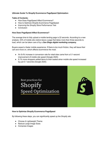 Ultimate Guide To Shopify Ecommerce PageSpeed Optimization
Table of Contents:
● How Does PageSpeed Affect Ecommerce?
● How to Optimize Shopify Ecommerce PageSpeed
● Improving the Shopify Store Performance Test
● Conclusion
How Does PageSpeed Affect Ecommerce?
The average time to fully upload a mobile landing page is 22 seconds. According to a new
analysis, 53% of mobile site visitors leave a page that takes more than three seconds to
load, which can be taken care of by a ​San Diego digital marketing company​.
Buyers expect a faster mobile experience. If there is too much friction, they will leave their
cart and move on, which affects ecommerce the most.
● An 8.4% increase in conversion rate for retail sites came from a 0.1-second
improvement of mobile site speed (Google 2020)
● 9.1% more shoppers added items to their basket when mobile site speed increased
by just 0.1 seconds (Google 2020)
How to Optimize Shopify Ecommerce PageSpeed
By following these steps, you can significantly speed up the Shopify site:
● Choose A Lightweight Theme
● Reduce Large Image Sizes
● Compress Images
 