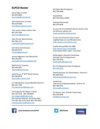 ELPCO Roster
Darryl High, Co-Chair
801-870-0404
darryl.high@comcast.net
Jason Stevenson, Co-Chair
801-419-0568
jason@jasonstevenson.net
Tom Luoma, Historic Gilmer Park
801-201-3564
tom.luoma@gmail.com
Ellen Parrish, West Emerson
801-599-1217
vocabularious@xmission.com
Cori Ward, East Emerson
801-865-8774
coriward@gmail.com
Jeremy Higginson, East Liberty Park
801-205-8231
jeremy@marketsourceagent.com
Ralph Curtis, Treasurer
801-450-3937
ralphwc@hotmail.com
Heidi Preuss, 9th
& 9th
Street Festival
801-580-8978
hpreuss@ix.netcom.com
Erin Mendenhall, Council Member District 5
801-535-7786
Erin.Mendenhall@slcgov.com
Tim Cosgrove, SLC Mayor’s Liaison
801-535-7238 801-598-8047
tim.cosgrove@slcgov.com
Det. Andrew Pedersen, SLC Police Dept.
Cell: 801-381-9174; Desk: 801-799-3625;
andrew.pedersen@slcgov.com
SLC Police Non-Emergency
801-799-3000
Drug Hotline
801-799-DRUG (3784)
Parking Enforcement
801-535-6628
To see a list of completed calls for service in the
last 48 hours, please visit:
slcpd.com/policecallsforservice
To see a list of recent crimes in your
neighborhood, (or sex offenders) visit:
https://www.crimereports.com/
Graffiti Removal 801-972-7885
http://www.slcgov.com/graffiti
Link to Work Order under, “click here”
Darby Egbert, Outreach Coordinator
Salt Lake City Fire Department
801-799-4120
Darby.Egbert@slcgov.com
SLC Fire Department Non-Emergency
801-799-3473
Heather Bennett, SLC School Board - Precinct 5
801-809-9542
heatherbennett@xmission.com
Joel Briscoe
Utah House of Representatives - District: 25
801-946-9791
jbriscoe@le.utah.gov
Tim Brown, Exec. Director Tracy Aviary
801-596-8500
timb@tracyaviary.org
www.facebook.com/ELPCO @ELPCOslc
 