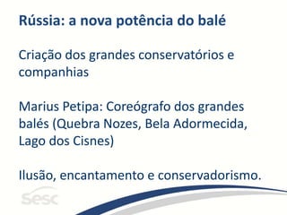 Rússia: a nova potência do balé
Criação dos grandes conservatórios e
companhias
Marius Petipa: Coreógrafo dos grandes
balés (Quebra Nozes, Bela Adormecida,
Lago dos Cisnes)
Ilusão, encantamento e conservadorismo.
 