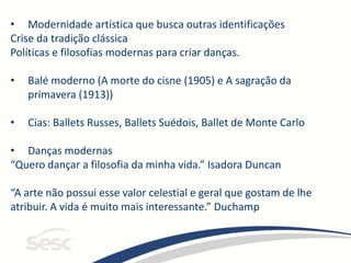 • Modernidade artística que busca outras identificações
Crise da tradição clássica
Políticas e filosofias modernas para criar danças.
• Balé moderno (A morte do cisne (1905) e A sagração da
primavera (1913))
• Cias: Ballets Russes, Ballets Suédois, Ballet de Monte Carlo
• Danças modernas
“Quero dançar a filosofia da minha vida.” Isadora Duncan
“A arte não possui esse valor celestial e geral que gostam de lhe
atribuir. A vida é muito mais interessante.” Duchamp
 