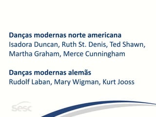 Danças modernas norte americana
Isadora Duncan, Ruth St. Denis, Ted Shawn,
Martha Graham, Merce Cunningham
Danças modernas alemãs
Rudolf Laban, Mary Wigman, Kurt Jooss
 