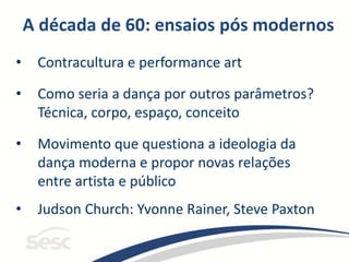 A década de 60: ensaios pós modernos
• Contracultura e performance art
• Como seria a dança por outros parâmetros?
Técnica, corpo, espaço, conceito
• Movimento que questiona a ideologia da
dança moderna e propor novas relações
entre artista e público
• Judson Church: Yvonne Rainer, Steve Paxton
 
