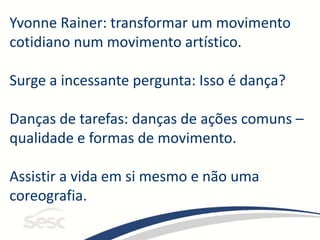 Yvonne Rainer: transformar um movimento
cotidiano num movimento artístico.
Surge a incessante pergunta: Isso é dança?
Danças de tarefas: danças de ações comuns –
qualidade e formas de movimento.
Assistir a vida em si mesmo e não uma
coreografia.
 