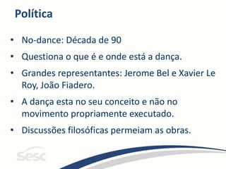 Política
• No-dance: Década de 90
• Questiona o que é e onde está a dança.
• Grandes representantes: Jerome Bel e Xavier Le
Roy, João Fiadero.
• A dança esta no seu conceito e não no
movimento propriamente executado.
• Discussões filosóficas permeiam as obras.
 