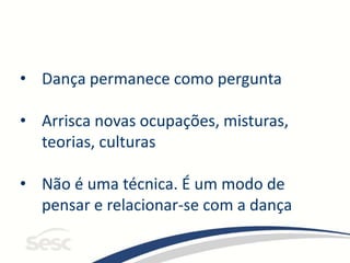• Dança permanece como pergunta
• Arrisca novas ocupações, misturas,
teorias, culturas
• Não é uma técnica. É um modo de
pensar e relacionar-se com a dança
 