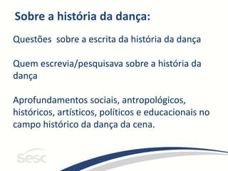 Sobre a história da dança:
Questões sobre a escrita da história da dança
Quem escrevia/pesquisava sobre a história da
dança
Aprofundamentos sociais, antropológicos,
históricos, artísticos, políticos e educacionais no
campo histórico da dança da cena.
 