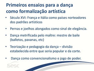 Primeiros ensaios para a dança
como formalização artística
• Século XVI: França e Itália como países norteadores
dos padrões artísticos
• Pernas e joelhos alongados como sinal de elegância.
• Dança metrificada pelo maître: mestre de baile
(balletos, pavanas, etc)
• Teorização e pedagogia da dança – divisão
estabelecida entre que seria popular e da corte.
• Dança como convencionalismo e jogo de poder.
 