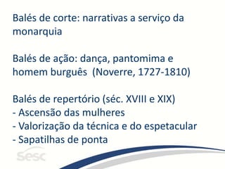 Balés de corte: narrativas a serviço da
monarquia
Balés de ação: dança, pantomima e
homem burguês (Noverre, 1727-1810)
Balés de repertório (séc. XVIII e XIX)
- Ascensão das mulheres
- Valorização da técnica e do espetacular
- Sapatilhas de ponta
 