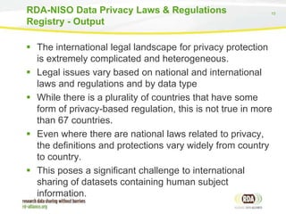 15
 The international legal landscape for privacy protection
is extremely complicated and heterogeneous.
 Legal issues vary based on national and international
laws and regulations and by data type
 While there is a plurality of countries that have some
form of privacy-based regulation, this is not true in more
than 67 countries.
 Even where there are national laws related to privacy,
the definitions and protections vary widely from country
to country.
 This poses a significant challenge to international
sharing of datasets containing human subject
information.
RDA-NISO Data Privacy Laws & Regulations
Registry - Output
 