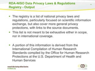 16
 The registry is a list of national privacy laws and
regulations, particularly focused on scientific information
exchange, but also cover more general privacy
protections, with links to the source documents.
 This list is not meant to be exhaustive either in scope,
nor in international coverage.
 A portion of this information is derived from the
International Compilation of Human Research
Standards compiled by the Office for Human Research
Protections at the U.S. Department of Health and
Human Services
RDA-NISO Data Privacy Laws & Regulations
Registry - Output
 