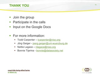 19
 Join the group
 Participate in the calls
 Input on the Google Docs
 For more information:
 Todd Carpenter – tcarpenter@niso.org
 Jörg Geiger - joerg.geiger@uni-wuerzburg.de
 Nettie Lagace – nlagace@niso.org
 Bonnie Tijerina - bonnie@datasociety.net
THANK YOU
 