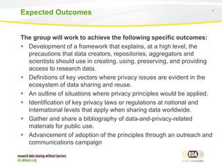3
The group will work to achieve the following specific outcomes:
 Development of a framework that explains, at a high level, the
precautions that data creators, repositories, aggregators and
scientists should use in creating, using, preserving, and providing
access to research data.
 Definitions of key vectors where privacy issues are evident in the
ecosystem of data sharing and reuse.
 An outline of situations where privacy principles would be applied.
 Identification of key privacy laws or regulations at national and
international levels that apply when sharing data worldwide.
 Gather and share a bibliography of data-and-privacy-related
materials for public use.
 Advancement of adoption of the principles through an outreach and
communications campaign
Expected Outcomes
 