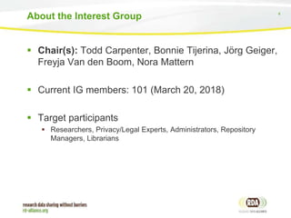 4
 Chair(s): Todd Carpenter, Bonnie Tijerina, Jörg Geiger,
Freyja Van den Boom, Nora Mattern
 Current IG members: 101 (March 20, 2018)
 Target participants
 Researchers, Privacy/Legal Experts, Administrators, Repository
Managers, Librarians
About the Interest Group
 