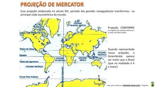 Apresentação elaborada pela Professora FERNANDA BRUM LOPES - Geografia
Essa projeção (elaborada no século XVI, período das grandes navegações)se transformou na
principal visão eurocêntrica do mundo.
Projeção CONFORME
(os ângulos são mantidos idênticos e
as áreas são deformadas)
Quando representada
nessa projeção, a
Groenlândia parece
ser maior que o Brasil
(que na realidade é 4
x maior)
 