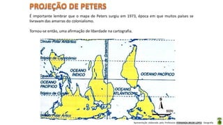 Apresentação elaborada pela Professora FERNANDA BRUM LOPES - Geografia
É importante lembrar que o mapa de Peters surgiu em 1973, época em que muitos países se
livravam das amarras do colonialismo.
Tornou-se então, uma afirmação de liberdade na cartografia.
 
