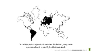Apresentação elaborada pela Professora FERNANDA BRUM LOPES - Geografia
A Europa possui apenas 10 milhões de de km2, enquanto
apenas o Brasil possui 8,5 milhões de km2.
 