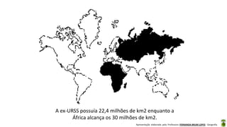 Apresentação elaborada pela Professora FERNANDA BRUM LOPES - Geografia
A ex-URSS possuía 22,4 milhões de km2 enquanto a
África alcança os 30 milhões de km2.
 