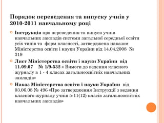 Інструкція  про переведення та випуск учнів навчальних закладів системи загальної середньої освіти усіх типів та  форм власності, затверджена наказом Міністерства освіти і науки України від 14.04.2008    № 319   Лист Міністерства освіти і науки України  від  11.09.07  № 1/9-532   « Вимоги до ведення класного журналу в 1 - 4 класах загальноосвітніх навчальних закладів » Наказ Міністерства освіти і науки України  від 03.06.08 № 496 «Про затвердження Інструкції з ведення   класного журналу учнів  5-11(12)  класів   загальноосвітніх   навчальних закладів » Порядок переведення та випуску учнів у  2010-2011 навчальному році 
