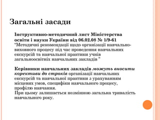 Інструктивно-методичний лист Міністерства освіти і науки України від 06.02.08 № 1/9-61   “Методичні рекомендації щодо організації навчально-виховного процесу під час проведення навчальних екскурсій та навчальної практики учнів загальноосвітніх навчальних закладів ”  Керівники навчальних закладів  можуть вносити корективи до строків  організації навчальних екскурсій та навчальної практики з урахуванням місцевих умов, специфіки навчального процесу, профілю навчання. При цьому залишається незмінною загальна тривалість навчального року.  Загальні засади 