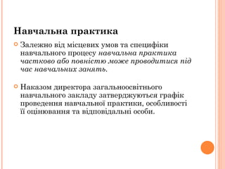Залежно від місцевих умов та специфіки навчального процесу  навчальна практика частково або повністю може проводитися під час навчальних занять .  Наказом директора загальноосвітнього навчального закладу затверджуються графік проведення навчальної практики, особливості її оцінювання та відповідальні особи.  Навчальна практика  