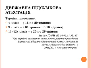 Терміни проведення  4 класи –  з 16 по 20 травня; 9 класи –  з 31 травня по 18 червня; 11 (12) класи –  з 20 по 26 травня Наказ ГУОН від 14.03.11 №147    “Про порядок  закінчення навчального року та проведення державної підсумкової атестації в загальноосвітніх навчальних закладах області  в 2010/2011  навчальному році” ДЕРЖАВНА ПІДСУМКОВА АТЕСТАЦІЯ 