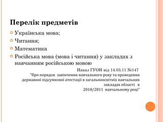 Перелік предметів Українська мова; Читання; Математика Російська мова (мова і читання) у закладах з  навчанням російською мовою Наказ ГУОН від 14.03.11 №147    “Про порядок  закінчення навчального року та проведення державної підсумкової атестації в загальноосвітніх навчальних закладах області  в 2010/2011  навчальному році” 