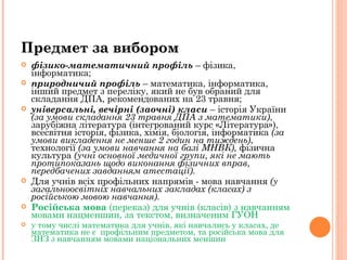 фізико-математичний профіль  – фізика, інформатика; природничий профіль  – математика, інформатика, інший предмет з переліку, який не був обраний для складання ДПА, рекомендованих на 23 травня; універсальні, вечірні (заочні) класи  – історія України  (за умови складання 23 травня ДПА з математики) , зарубіжна література (інтегрований курс «Література»),  всесвітня історія, фізика, хімія, біологія, інформатика  (за умови викладення не менше 2 годин на тиждень) , технології  (за умови навчання на базі МНВК),  фізична культура  (учні основної медичної групи, які не мають протипоказань щодо виконання фізичних вправ, передбачених завданням атестації). Для учнів всіх профільних напрямів - мова навчання  (у загальноосвітніх навчальних закладах (класах) з російською мовою навчання). Російська мова  (переказ) для учнів (класів) з навчанням мовами нацменшин, за текстом, визначеним ГУОН у тому числі математика для учнів, які навчались у класах, де математика не є  профільним предметом, та російська мова для ЗНЗ з навчанням мовами національних меншин  Предмет за вибором 