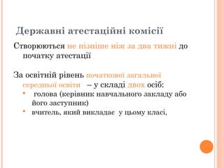 Створюються  не пізніше ніж за два тижні  до початку атестації  За освітній рівень  початкової загальної середньої освіти   – у складі  двох  осіб: голова (керівник навчального закладу або його заступник)   вчитель, який викладає  у цьому класі,  Державні атестаційні комісії  