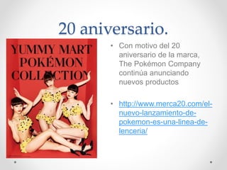 20 aniversario.
• Con motivo del 20
aniversario de la marca,
The Pokémon Company
continúa anunciando
nuevos productos
• http://www.merca20.com/el-
nuevo-lanzamiento-de-
pokemon-es-una-linea-de-
lenceria/
 