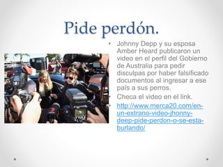 Pide perdón.
• Johnny Depp y su esposa
Amber Heard publicaron un
video en el perfil del Gobierno
de Australia para pedir
disculpas por haber falsificado
documentos al ingresar a ese
país a sus perros.
• Checa el video en el link.
• http://www.merca20.com/en-
un-extrano-video-jhonny-
deep-pide-perdon-o-se-esta-
burlando/
 