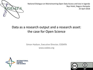 Data as a research output and a research asset:
the case for Open Science
Simon Hodson, Executive Director, CODATA
www.codata.org
National Dialogue on Mainstreaming Open Data Access and Use in Uganda
Skyz Hotel, Naguru Kampala
25 April 2018
 