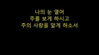 나의 눈 열어
주를 보게 하시고
주의 사랑을 알게 하소서
 