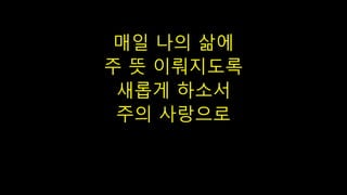 매일 나의 삶에
주 뜻 이뤄지도록
새롭게 하소서
주의 사랑으로
 