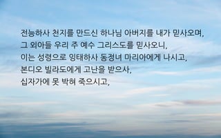 전능하사 천지를 만드신 하나님 아버지를 내가 믿사오며,
그 외아들 우리 주 예수 그리스도를 믿사오니,
이는 성령으로 잉태하사 동정녀 마리아에게 나시고,
본디오 빌라도에게 고난을 받으사,
십자가에 못 박혀 죽으시고,
 