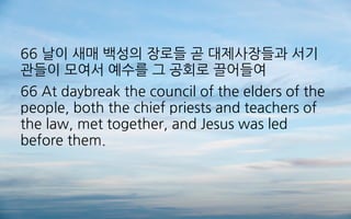66 날이 새매 백성의 장로들 곧 대제사장들과 서기
관들이 모여서 예수를 그 공회로 끌어들여
66 At daybreak the council of the elders of the
people, both the chief priests and teachers of
the law, met together, and Jesus was led
before them.
 