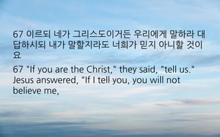 67 이르되 네가 그리스도이거든 우리에게 말하라 대
답하시되 내가 말할지라도 너희가 믿지 아니할 것이
요
67 "If you are the Christ," they said, "tell us."
Jesus answered, "If I tell you, you will not
believe me,
 