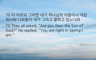 70 다 이르되 그러면 네가 하나님의 아들이냐 대답
하시되 너희들이 내가 그라고 말하고 있느니라
70 They all asked, "Are you then the Son of
God?" He replied, "You are right in saying I
am."
 