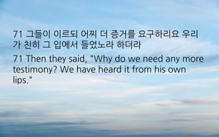 71 그들이 이르되 어찌 더 증거를 요구하리요 우리
가 친히 그 입에서 들었노라 하더라
71 Then they said, "Why do we need any more
testimony? We have heard it from his own
lips."
 
