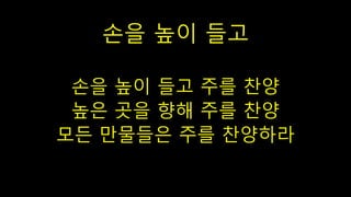 손을 높이 들고
손을 높이 들고 주를 찬양
높은 곳을 향해 주를 찬양
모든 만물들은 주를 찬양하라
 