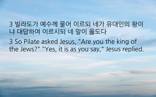 3 빌라도가 예수께 물어 이르되 네가 유대인의 왕이
냐 대답하여 이르시되 네 말이 옳도다
3 So Pilate asked Jesus, "Are you the king of
the Jews?" "Yes, it is as you say," Jesus replied.
 