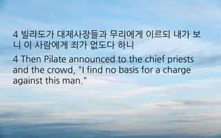 4 빌라도가 대제사장들과 무리에게 이르되 내가 보
니 이 사람에게 죄가 없도다 하니
4 Then Pilate announced to the chief priests
and the crowd, "I find no basis for a charge
against this man."
 