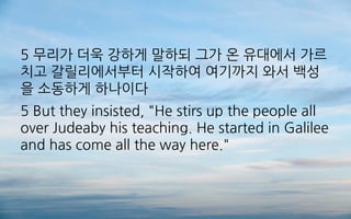5 무리가 더욱 강하게 말하되 그가 온 유대에서 가르
치고 갈릴리에서부터 시작하여 여기까지 와서 백성
을 소동하게 하나이다
5 But they insisted, "He stirs up the people all
over Judeaby his teaching. He started in Galilee
and has come all the way here."
 