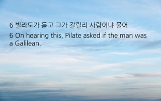 6 빌라도가 듣고 그가 갈릴리 사람이냐 물어
6 On hearing this, Pilate asked if the man was
a Galilean.
 