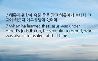 7 헤롯의 관할에 속한 줄을 알고 헤롯에게 보내니 그
때에 헤롯이 예루살렘에 있더라
7 When he learned that Jesus was under
Herod's jurisdiction, he sent him to Herod, who
was also in Jerusalem at that time.
 