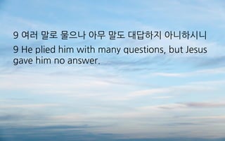 9 여러 말로 물으나 아무 말도 대답하지 아니하시니
9 He plied him with many questions, but Jesus
gave him no answer.
 