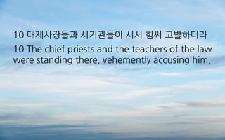 10 대제사장들과 서기관들이 서서 힘써 고발하더라
10 The chief priests and the teachers of the law
were standing there, vehemently accusing him.
 