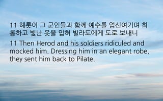 11 헤롯이 그 군인들과 함께 예수를 업신여기며 희
롱하고 빛난 옷을 입혀 빌라도에게 도로 보내니
11 Then Herod and his soldiers ridiculed and
mocked him. Dressing him in an elegant robe,
they sent him back to Pilate.
 