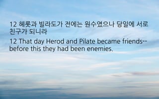 12 헤롯과 빌라도가 전에는 원수였으나 당일에 서로
친구가 되니라
12 That day Herod and Pilate became friends--
before this they had been enemies.
 
